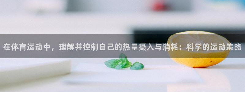 必一运动平台：在体育运动中，理解并控制自己的热量摄入与消耗：科学的运动策略